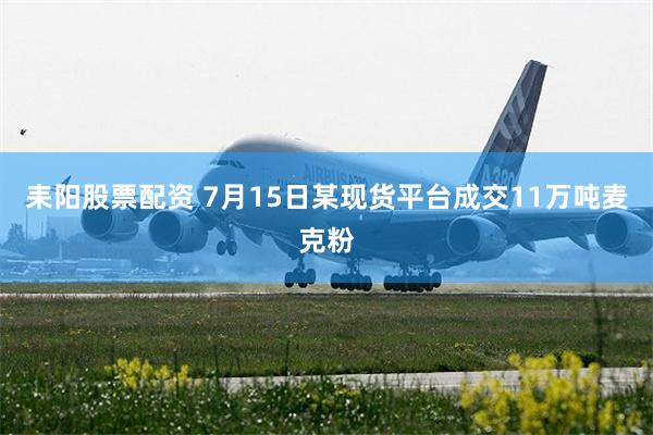 耒阳股票配资 7月15日某现货平台成交11万吨麦克粉