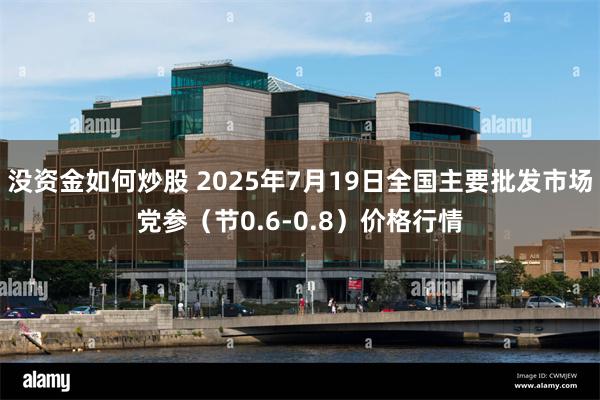 没资金如何炒股 2025年7月19日全国主要批发市场党参（节0.6-0.8）价格行情