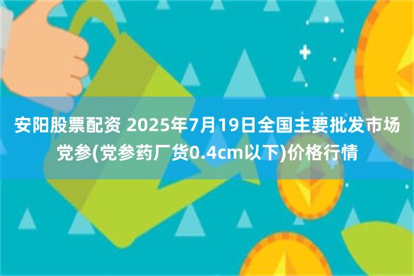 安阳股票配资 2025年7月19日全国主要批发市场党参(党参药厂货0.4cm以下)价格行情