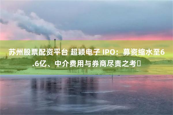 苏州股票配资平台 超颖电子 IPO：募资缩水至6.6亿、中介费用与券商尽责之考​