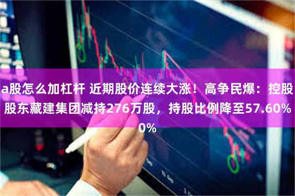 a股怎么加杠杆 近期股价连续大涨！高争民爆：控股股东藏建集团减持276万股，持股比例降至57.60%