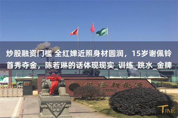 炒股融资门槛 全红婵近照身材圆润，15岁谢佩铃首秀夺金，陈若琳的话体现现实_训练_跳水_金牌