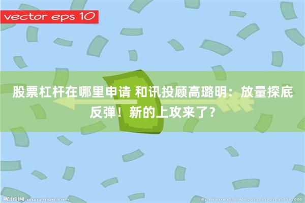 股票杠杆在哪里申请 和讯投顾高璐明：放量探底反弹！新的上攻来了？