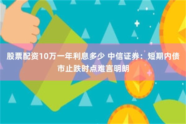 股票配资10万一年利息多少 中信证券：短期内债市止跌时点难言明朗