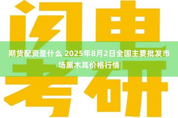 期货配资是什么 2025年8月2日全国主要批发市场黑木耳价格行情