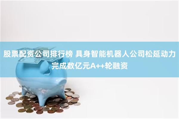 股票配资公司排行榜 具身智能机器人公司松延动力完成数亿元A++轮融资