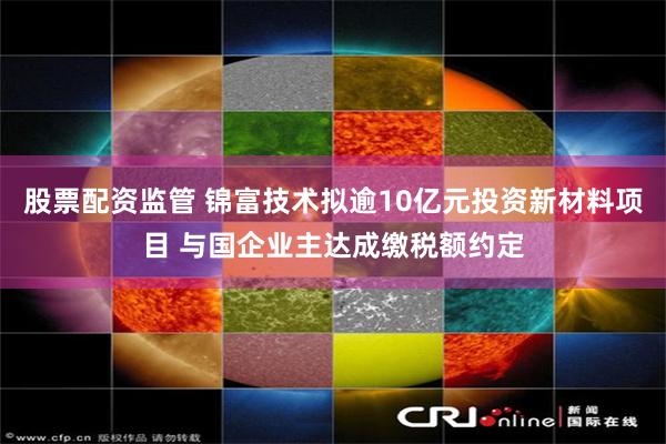 股票配资监管 锦富技术拟逾10亿元投资新材料项目 与国企业主达成缴税额约定