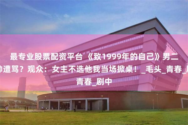 最专业股票配资平台 《致1999年的自己》男二太帅遭骂？观众：女主不选他我当场掀桌！_毛头_青春_剧中