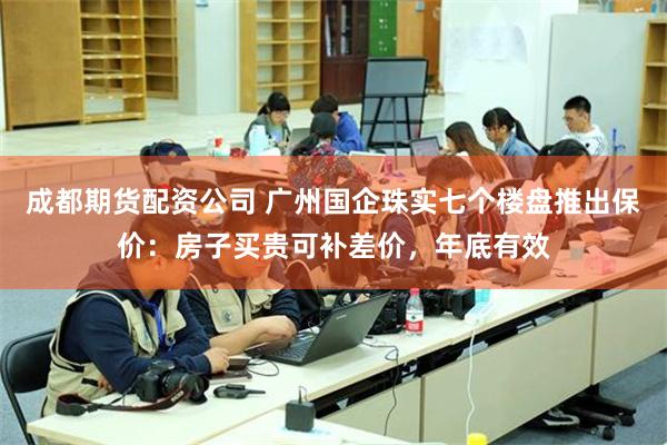 成都期货配资公司 广州国企珠实七个楼盘推出保价：房子买贵可补差价，年底有效