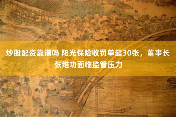 炒股配资靠谱吗 阳光保险收罚单超30张，董事长张维功面临监管压力
