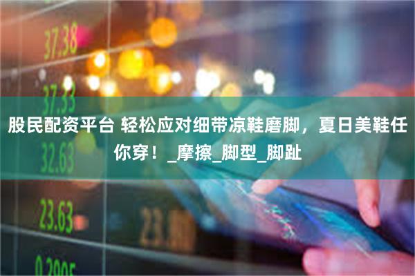 股民配资平台 轻松应对细带凉鞋磨脚，夏日美鞋任你穿！_摩擦_脚型_脚趾