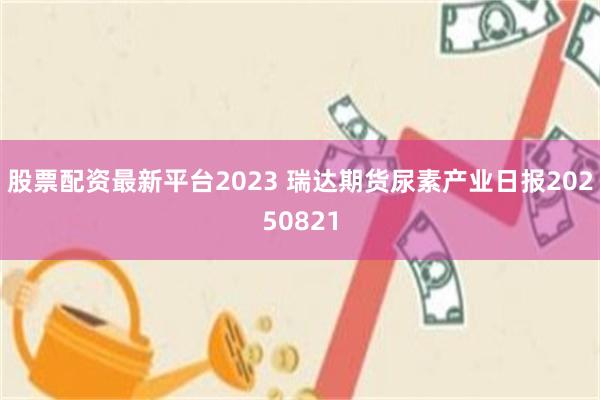 股票配资最新平台2023 瑞达期货尿素产业日报20250821