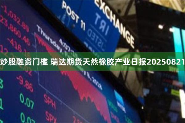 炒股融资门槛 瑞达期货天然橡胶产业日报20250821