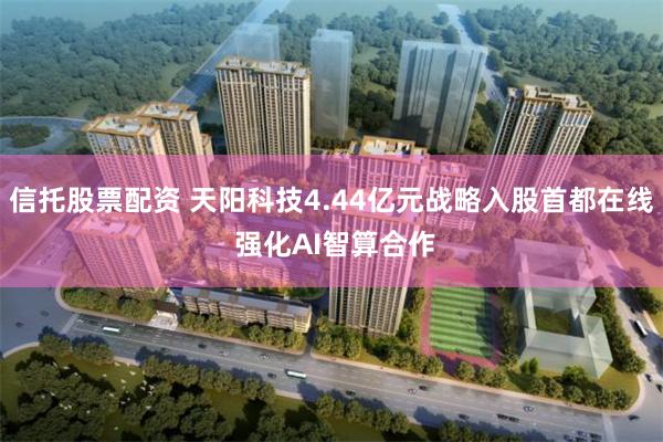 信托股票配资 天阳科技4.44亿元战略入股首都在线 强化AI智算合作