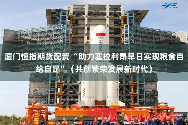 厦门恒指期货配资 “助力塞拉利昂早日实现粮食自给自足”（共创繁荣发展新时代）