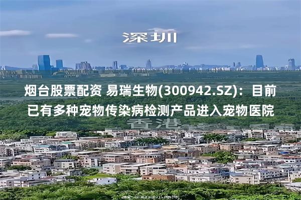 烟台股票配资 易瑞生物(300942.SZ)：目前已有多种宠物传染病检测产品进入宠物医院
