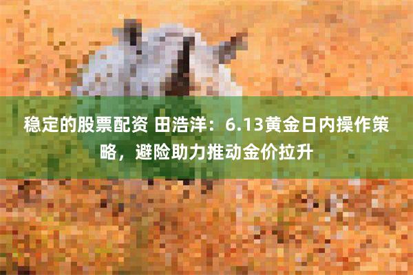 稳定的股票配资 田浩洋:6.13黄金日内操作策略,避险助力推动金价拉升