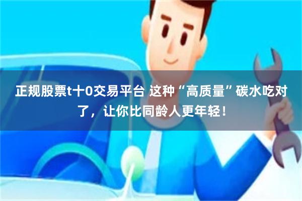 正规股票t十0交易平台 这种“高质量”碳水吃对了，让你比同龄人更年轻！