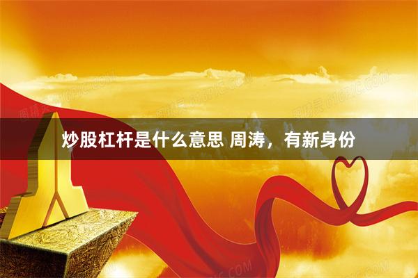 炒股杠杆是什么意思 周涛，有新身份
