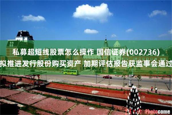私募超短线股票怎么操作 国信证券(002736)拟推进发行股份购买资产 加期评估报告获监事会通过