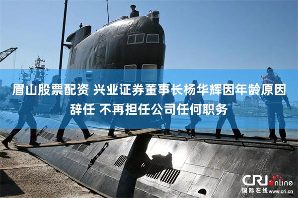 眉山股票配资 兴业证券董事长杨华辉因年龄原因辞任 不再担任公司任何职务