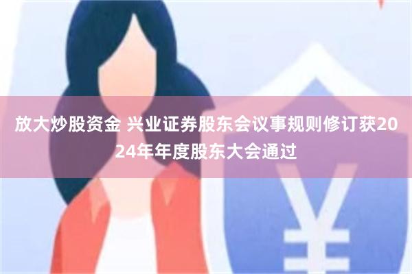 放大炒股资金 兴业证券股东会议事规则修订获2024年年度股东大会通过