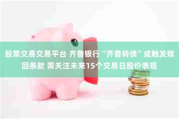 股票交易交易平台 齐鲁银行“齐鲁转债”或触发赎回条款 需关注未来15个交易日股价表现