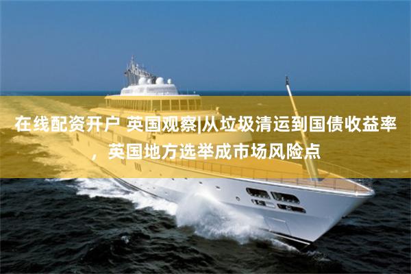 在线配资开户 英国观察|从垃圾清运到国债收益率,英国地方选举成市场风险点