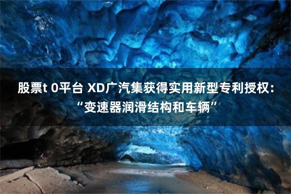 股票t 0平台 XD广汽集获得实用新型专利授权：“变速器润滑结构和车辆”