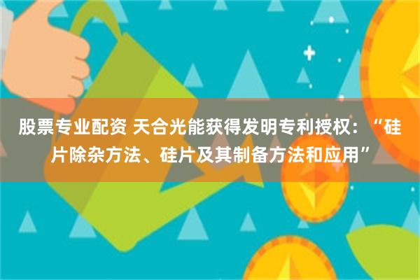 股票专业配资 天合光能获得发明专利授权：“硅片除杂方法、硅片及其制备方法和应用”