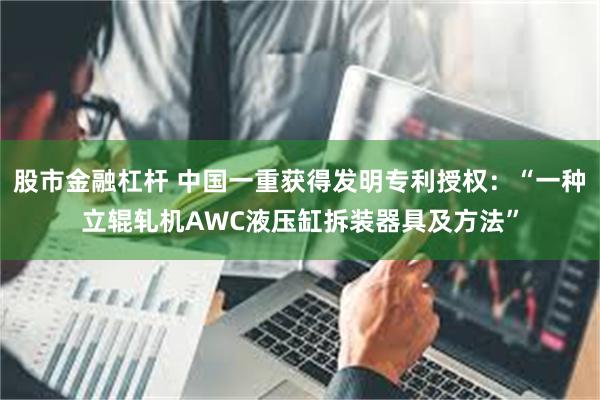 股市金融杠杆 中国一重获得发明专利授权：“一种立辊轧机AWC液压缸拆装器具及方法”