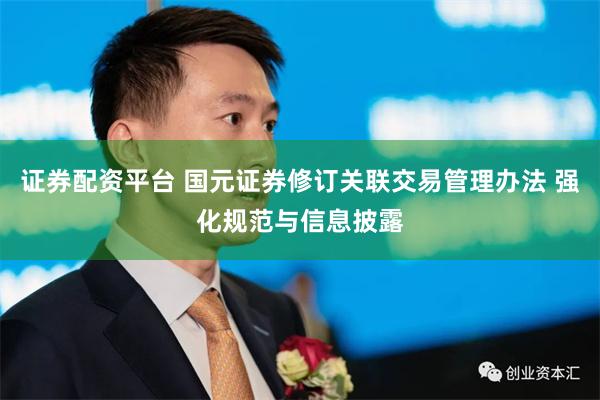 证券配资平台 国元证券修订关联交易管理办法 强化规范与信息披露