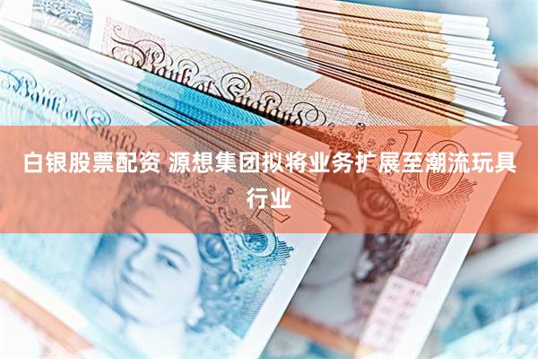 白银股票配资 源想集团拟将业务扩展至潮流玩具行业