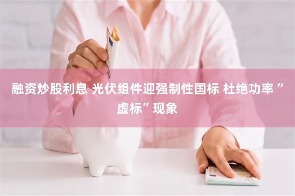 融资炒股利息 光伏组件迎强制性国标 杜绝功率“虚标”现象