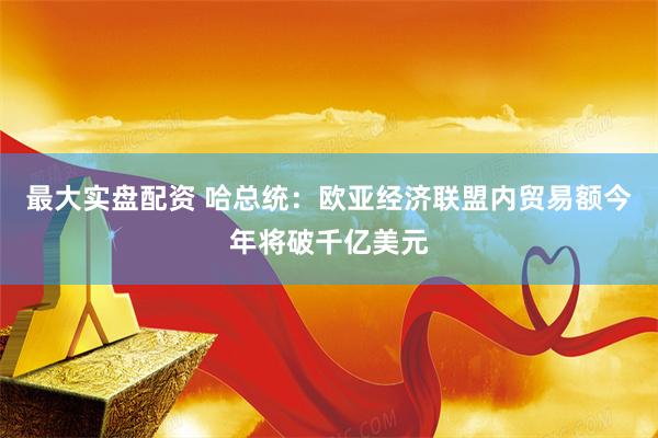 最大实盘配资 哈总统：欧亚经济联盟内贸易额今年将破千亿美元