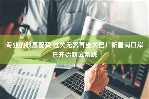 专业的股票配资 过关无需再坐大巴！新皇岗口岸已开始测试系统
