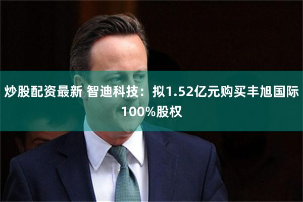 炒股配资最新 智迪科技：拟1.52亿元购买丰旭国际100%股权