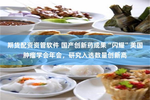 期货配资资管软件 国产创新药成果“闪耀”美国肿瘤学会年会，研究入选数量创新高