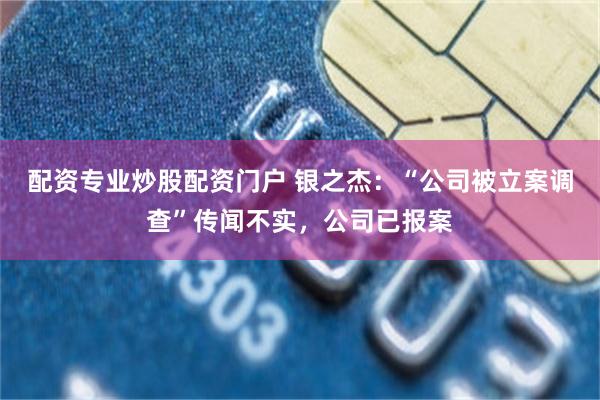 配资专业炒股配资门户 银之杰：“公司被立案调查”传闻不实，公司已报案