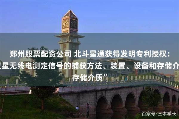 郑州股票配资公司 北斗星通获得发明专利授权:“卫星无线电测定信号的捕获方法、装置、设备和存储介质”