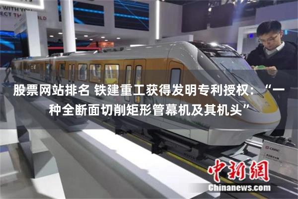 股票网站排名 铁建重工获得发明专利授权：“一种全断面切削矩形管幕机及其机头”