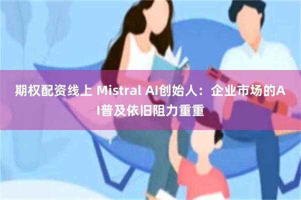 期权配资线上 Mistral AI创始人:企业市场的AI普及依旧阻力重重