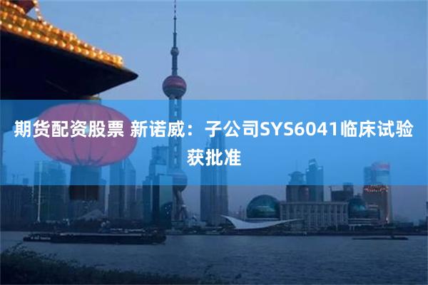 期货配资股票 新诺威：子公司SYS6041临床试验获批准