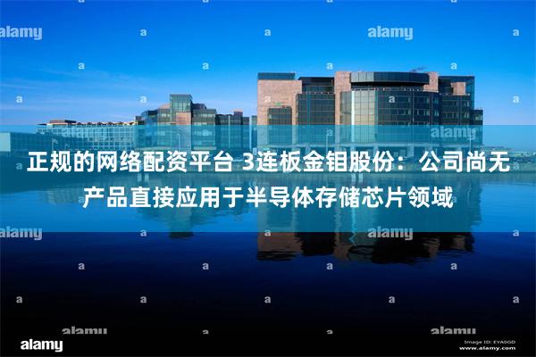正规的网络配资平台 3连板金钼股份：公司尚无产品直接应用于半导体存储芯片领域