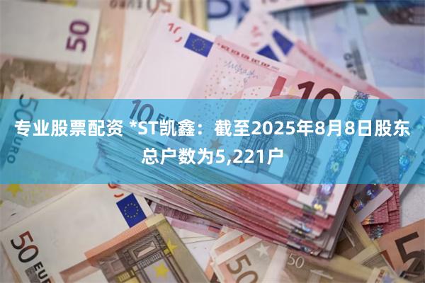 专业股票配资 *ST凯鑫：截至2025年8月8日股东总户数为5,221户