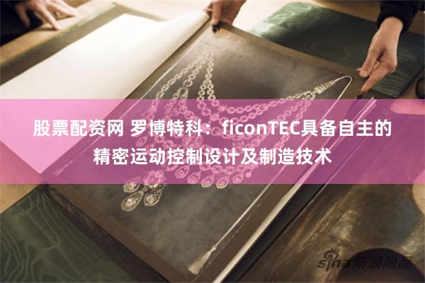 股票配资网 罗博特科：ficonTEC具备自主的精密运动控制设计及制造技术