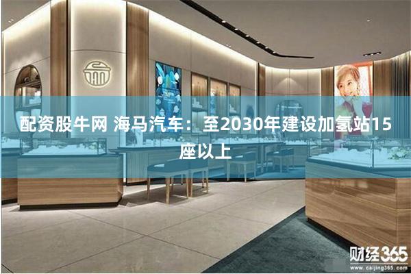 配资股牛网 海马汽车:至2030年建设加氢站15座以上