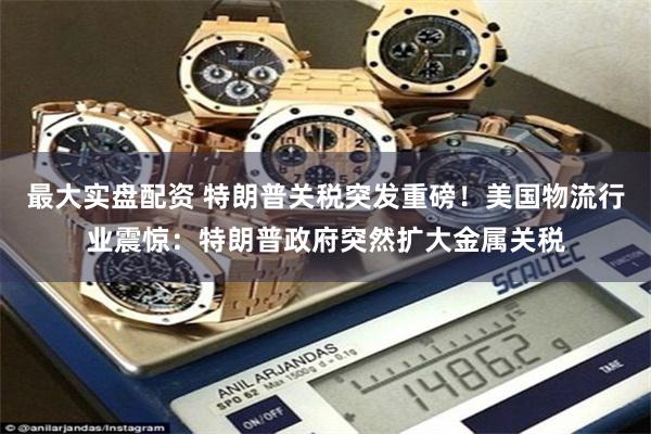最大实盘配资 特朗普关税突发重磅!美国物流行业震惊:特朗普政府突然扩大金属关税