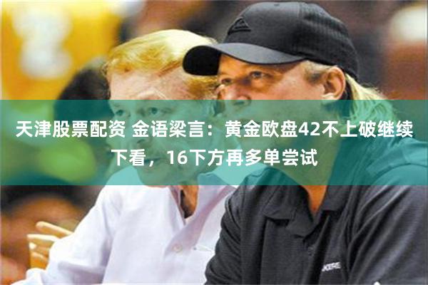 天津股票配资 金语梁言：黄金欧盘42不上破继续下看，16下方再多单尝试