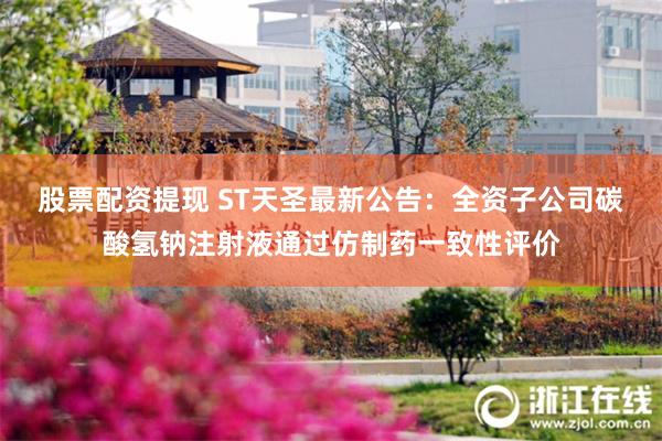 股票配资提现 ST天圣最新公告：全资子公司碳酸氢钠注射液通过仿制药一致性评价